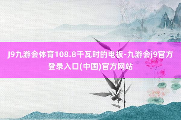 J9九游会体育108.8千瓦时的电板-九游会j9官方登录入口(中国)官方网站
