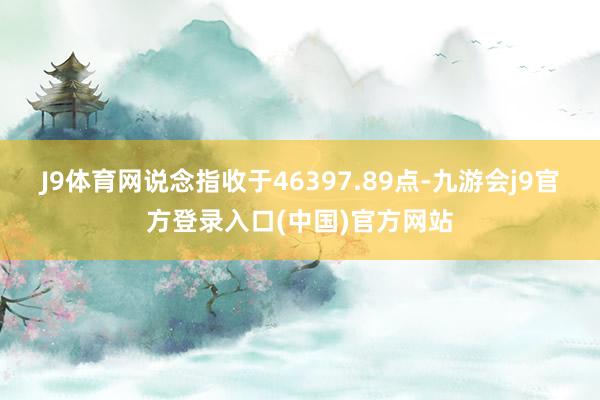 J9体育网　　说念指收于46397.89点-九游会j9官方登录入口(中国)官方网站