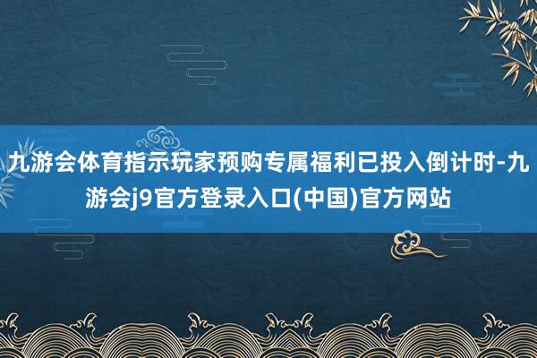 九游会体育指示玩家预购专属福利已投入倒计时-九游会j9官方登录入口(中国)官方网站