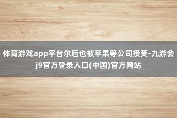 体育游戏app平台尔后也被苹果等公司接受-九游会j9官方登录入口(中国)官方网站