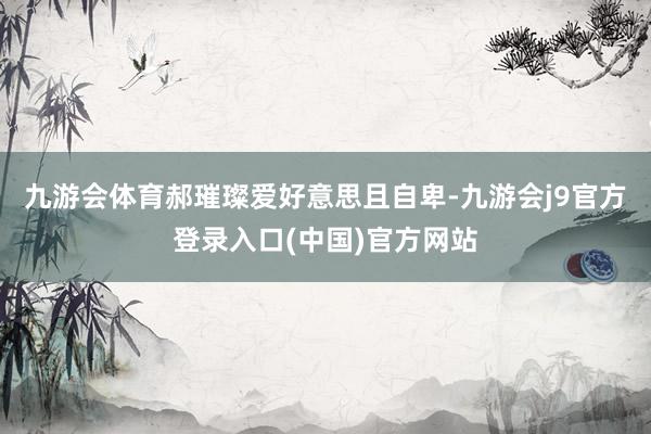 九游会体育郝璀璨爱好意思且自卑-九游会j9官方登录入口(中国)官方网站