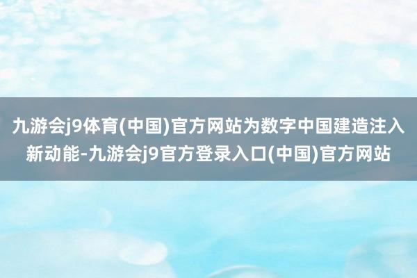 九游会j9体育(中国)官方网站为数字中国建造注入新动能-九游会j9官方登录入口(中国)官方网站