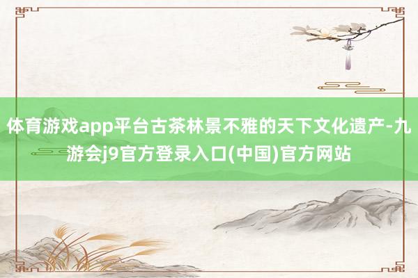 体育游戏app平台古茶林景不雅的天下文化遗产-九游会j9官方登录入口(中国)官方网站