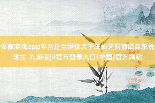 体育游戏app平台是当世仅次于王仙芝的顶级高东说念主-九游会j9官方登录入口(中国)官方网站