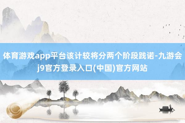 体育游戏app平台该计较将分两个阶段践诺-九游会j9官方登录入口(中国)官方网站