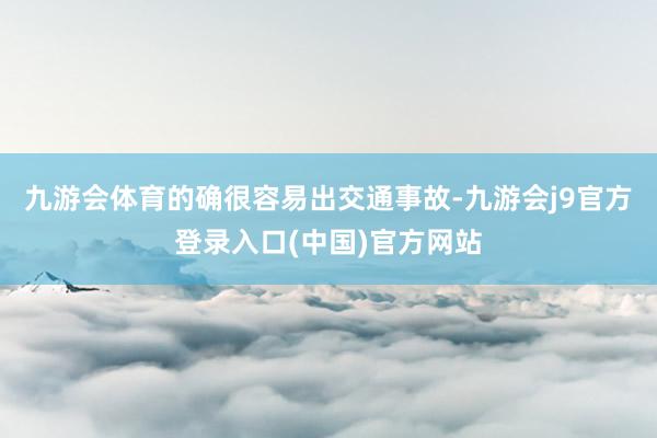 九游会体育的确很容易出交通事故-九游会j9官方登录入口(中国)官方网站