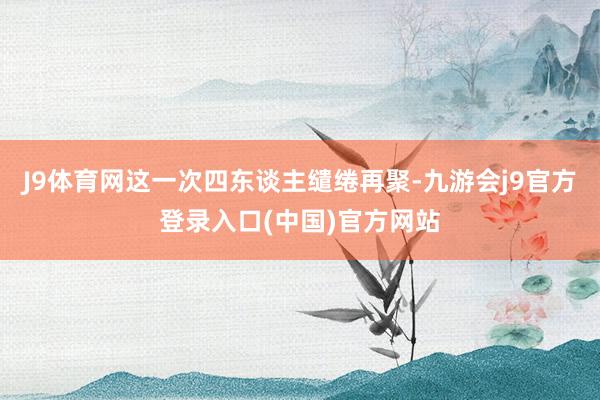 J9体育网这一次四东谈主缱绻再聚-九游会j9官方登录入口(中国)官方网站