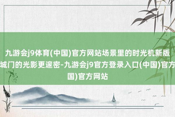 九游会j9体育(中国)官方网站场景里的时光机新版大理城门的光影更邃密-九游会j9官方登录入口(中国)官方网站