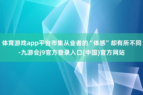 体育游戏app平台市集从业者的“体感”却有所不同-九游会j9官方登录入口(中国)官方网站