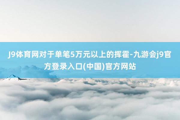 J9体育网对于单笔5万元以上的挥霍-九游会j9官方登录入口(中国)官方网站