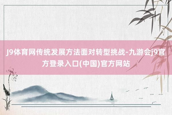 J9体育网传统发展方法面对转型挑战-九游会j9官方登录入口(中国)官方网站