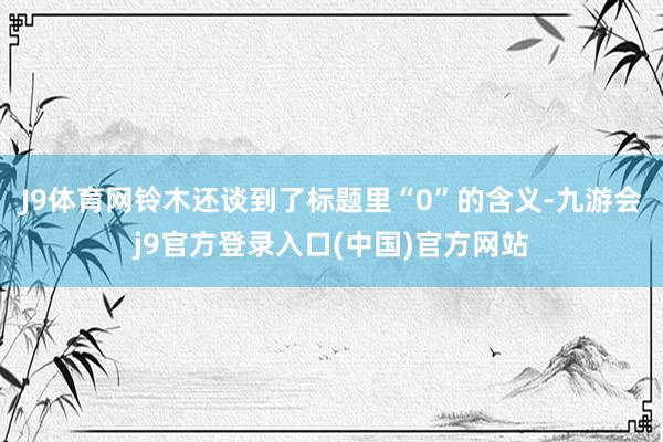 J9体育网铃木还谈到了标题里“0”的含义-九游会j9官方登录入口(中国)官方网站