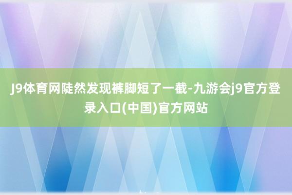 J9体育网陡然发现裤脚短了一截-九游会j9官方登录入口(中国)官方网站