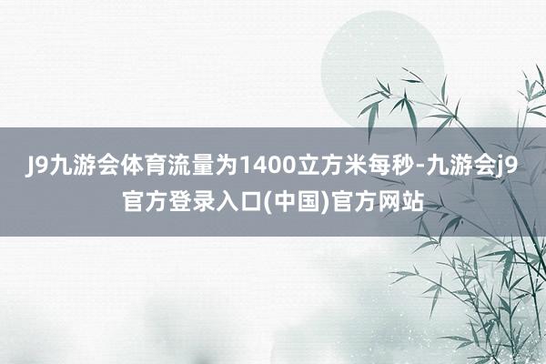 J9九游会体育流量为1400立方米每秒-九游会j9官方登录入口(中国)官方网站