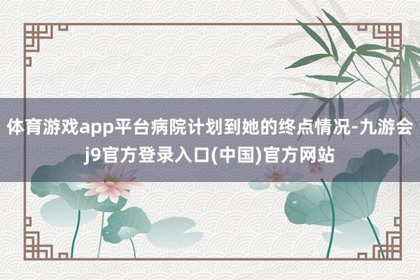 体育游戏app平台病院计划到她的终点情况-九游会j9官方登录入口(中国)官方网站