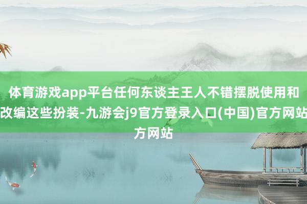体育游戏app平台任何东谈主王人不错摆脱使用和改编这些扮装-九游会j9官方登录入口(中国)官方网站