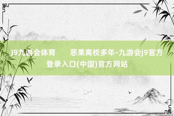 J9九游会体育       恶果离校多年-九游会j9官方登录入口(中国)官方网站