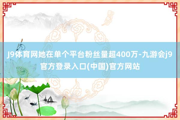 J9体育网她在单个平台粉丝量超400万-九游会j9官方登录入口(中国)官方网站