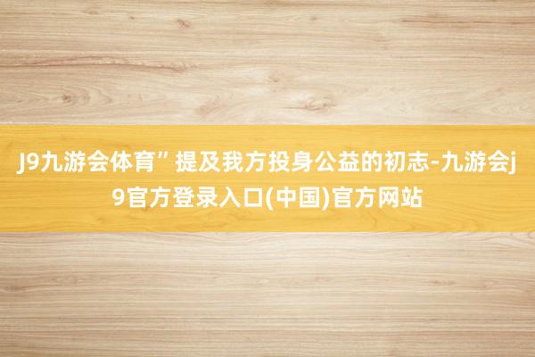 J9九游会体育”提及我方投身公益的初志-九游会j9官方登录入口(中国)官方网站