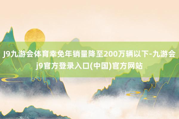 J9九游会体育幸免年销量降至200万辆以下-九游会j9官方登录入口(中国)官方网站