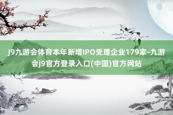 J9九游会体育本年新增IPO受理企业179家-九游会j9官方登录入口(中国)官方网站