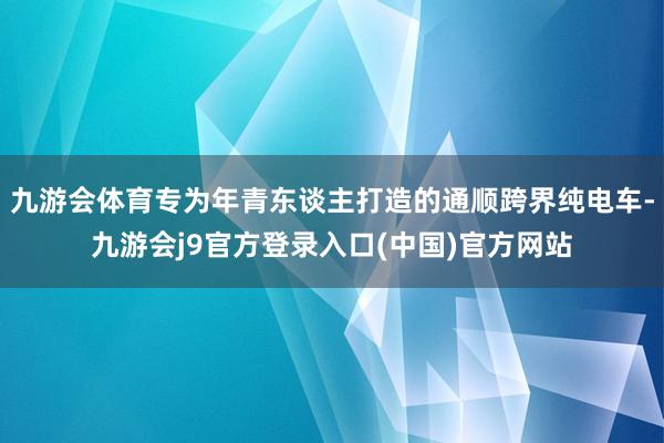 九游会体育专为年青东谈主打造的通顺跨界纯电车-九游会j9官方登录入口(中国)官方网站