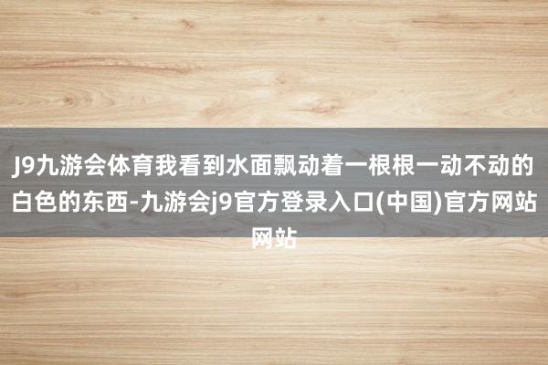 J9九游会体育我看到水面飘动着一根根一动不动的白色的东西-九游会j9官方登录入口(中国)官方网站