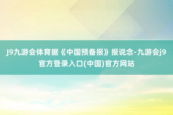 J9九游会体育据《中国预备报》报说念-九游会j9官方登录入口(中国)官方网站