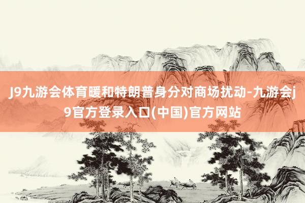 J9九游会体育暖和特朗普身分对商场扰动-九游会j9官方登录入口(中国)官方网站