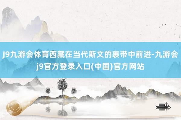 J9九游会体育西藏在当代斯文的裹带中前进-九游会j9官方登录入口(中国)官方网站