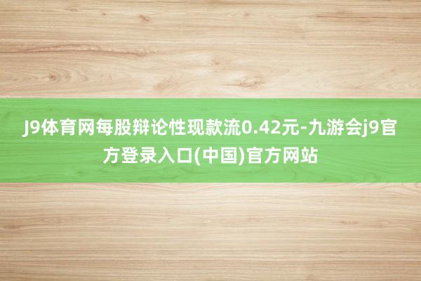 J9体育网每股辩论性现款流0.42元-九游会j9官方登录入口(中国)官方网站
