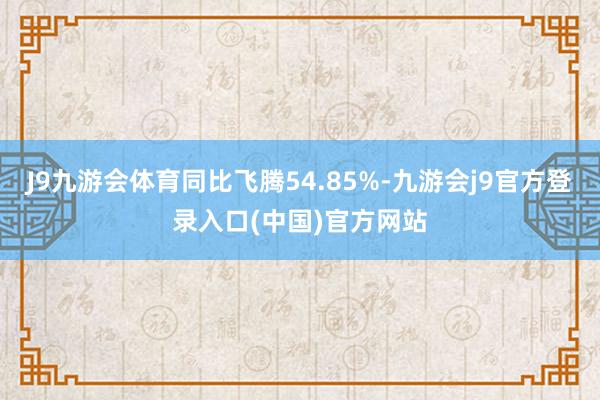 J9九游会体育同比飞腾54.85%-九游会j9官方登录入口(中国)官方网站