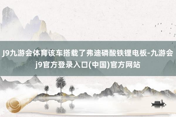 J9九游会体育该车搭载了弗迪磷酸铁锂电板-九游会j9官方登录入口(中国)官方网站