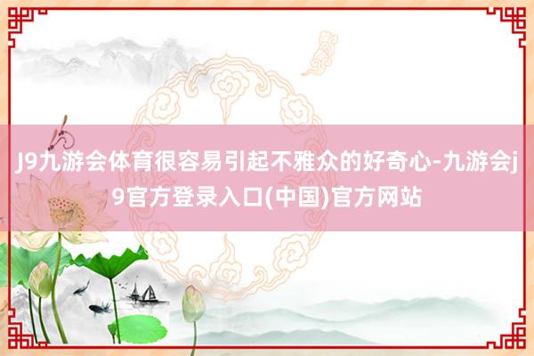 J9九游会体育很容易引起不雅众的好奇心-九游会j9官方登录入口(中国)官方网站