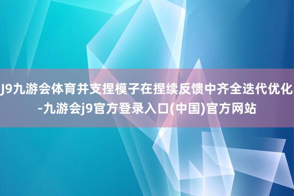 J9九游会体育并支捏模子在捏续反馈中齐全迭代优化-九游会j9官方登录入口(中国)官方网站