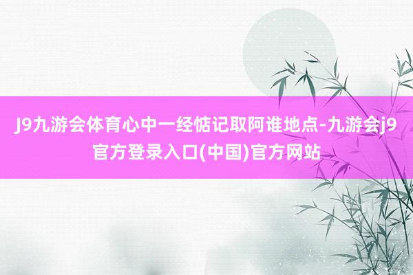 J9九游会体育心中一经惦记取阿谁地点-九游会j9官方登录入口(中国)官方网站