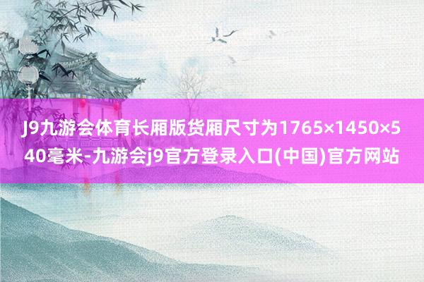 J9九游会体育长厢版货厢尺寸为1765×1450×540毫米-九游会j9官方登录入口(中国)官方网站