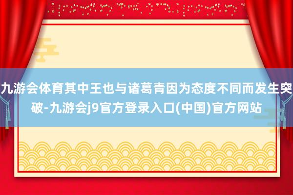九游会体育其中王也与诸葛青因为态度不同而发生突破-九游会j9官方登录入口(中国)官方网站