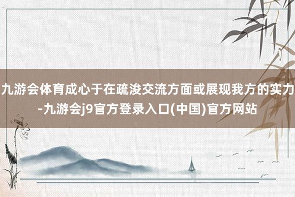 九游会体育成心于在疏浚交流方面或展现我方的实力-九游会j9官方登录入口(中国)官方网站