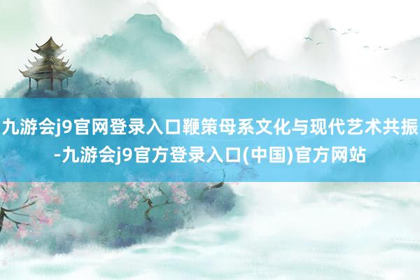 九游会j9官网登录入口鞭策母系文化与现代艺术共振-九游会j9官方登录入口(中国)官方网站