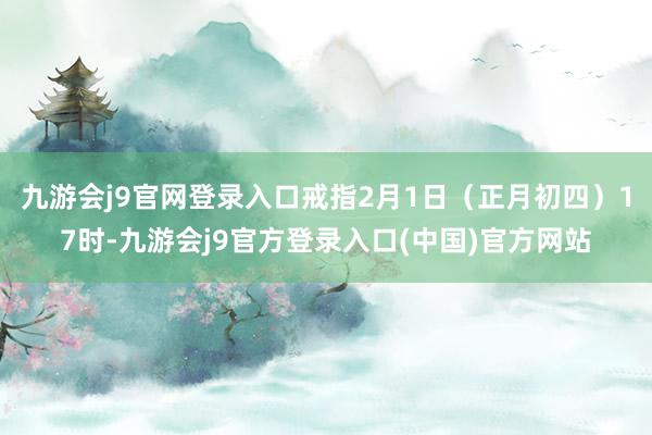 九游会j9官网登录入口戒指2月1日（正月初四）17时-九游会j9官方登录入口(中国)官方网站