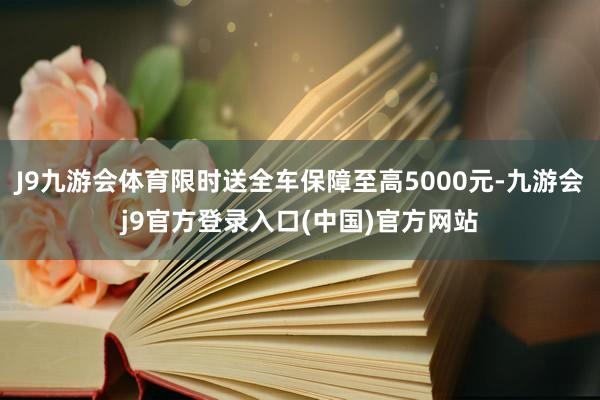 J9九游会体育限时送全车保障至高5000元-九游会j9官方登录入口(中国)官方网站