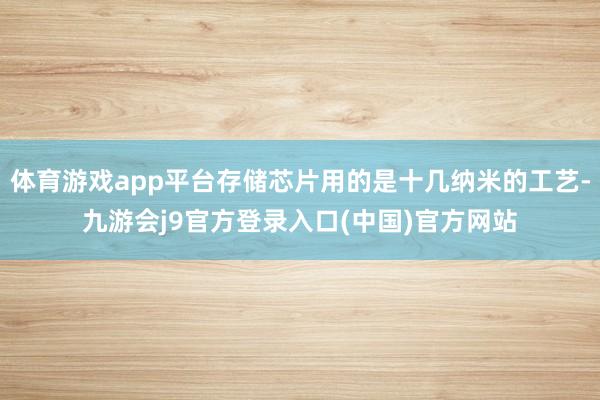 体育游戏app平台存储芯片用的是十几纳米的工艺-九游会j9官方登录入口(中国)官方网站