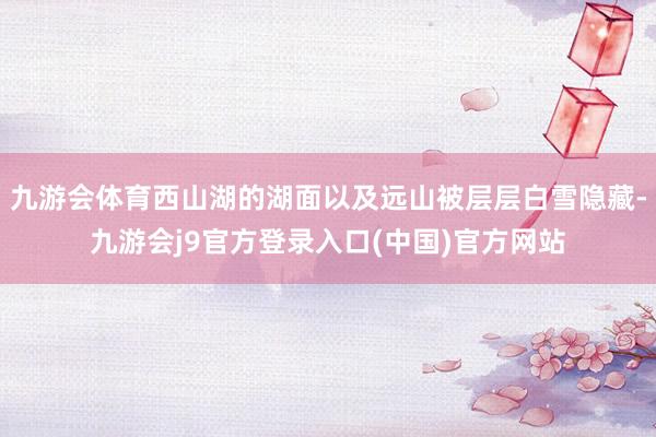九游会体育西山湖的湖面以及远山被层层白雪隐藏-九游会j9官方登录入口(中国)官方网站