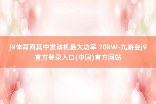 J9体育网其中发动机最大功率 70kW-九游会j9官方登录入口(中国)官方网站
