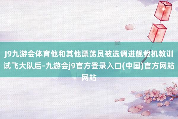 J9九游会体育他和其他漂荡员被选调进舰载机教训试飞大队后-九游会j9官方登录入口(中国)官方网站