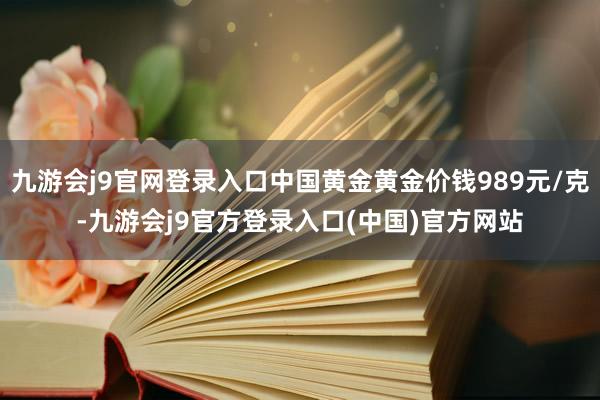 九游会j9官网登录入口中国黄金黄金价钱989元/克-九游会j9官方登录入口(中国)官方网站