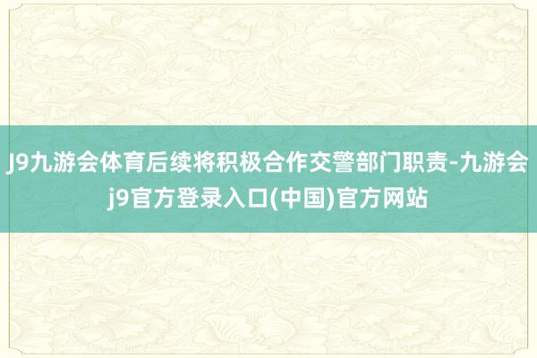 J9九游会体育后续将积极合作交警部门职责-九游会j9官方登录入口(中国)官方网站