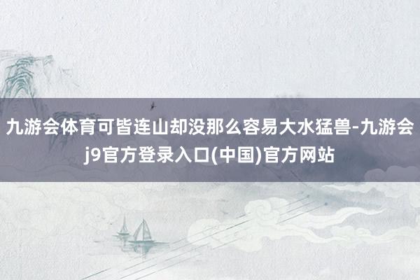 九游会体育可皆连山却没那么容易大水猛兽-九游会j9官方登录入口(中国)官方网站