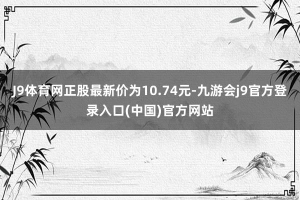 J9体育网正股最新价为10.74元-九游会j9官方登录入口(中国)官方网站